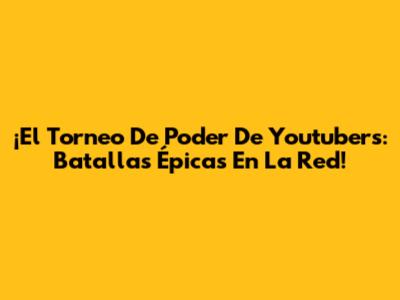 ¡El Torneo De Poder De Youtubers: Batallas Épicas En La Red!