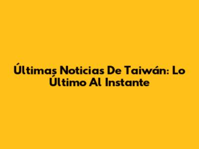 Últimas Noticias De Taiwán: Lo Último Al Instante