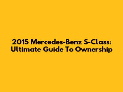 2015 Mercedes-Benz S-Class: Ultimate Guide To Ownership