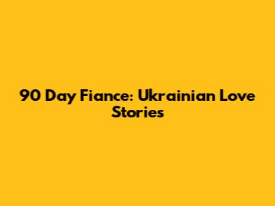90 Day Fiance: Ukrainian Love Stories
