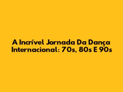 A Incrível Jornada Da Dança Internacional: 70s, 80s E 90s