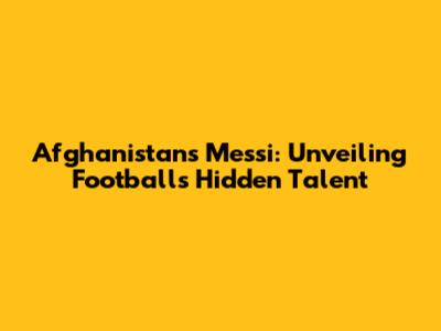 Afghanistan's Messi: Unveiling Football's Hidden Talent