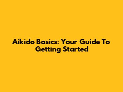 Aikido Basics: Your Guide To Getting Started