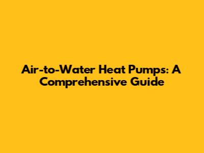 Air-to-Water Heat Pumps: A Comprehensive Guide