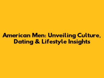 American Men: Unveiling Culture, Dating & Lifestyle Insights