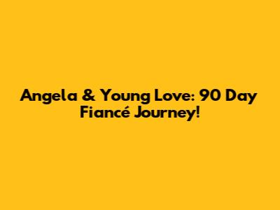 Angela & Young Love: 90 Day Fiancé Journey!