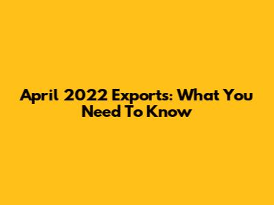 April 2022 Exports: What You Need To Know