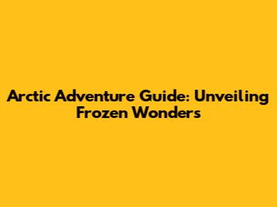 Arctic Adventure Guide: Unveiling Frozen Wonders