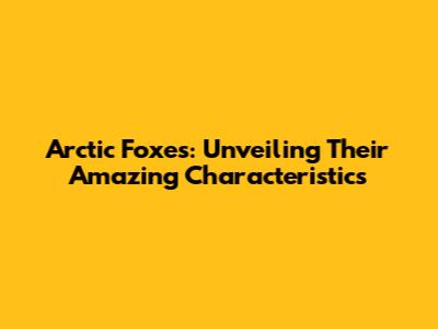 Arctic Foxes: Unveiling Their Amazing Characteristics