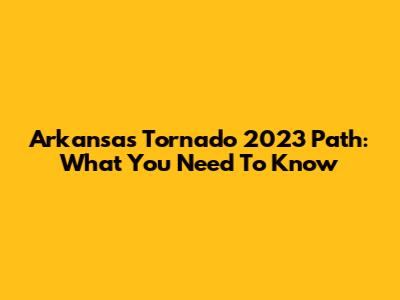 Arkansas Tornado 2023 Path: What You Need To Know