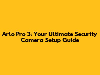 Arlo Pro 3: Your Ultimate Security Camera Setup Guide