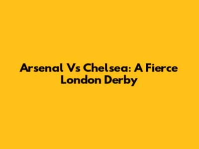 Arsenal Vs Chelsea: A Fierce London Derby