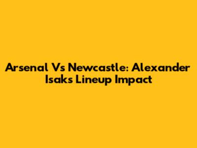 Arsenal Vs Newcastle: Alexander Isak's Lineup Impact