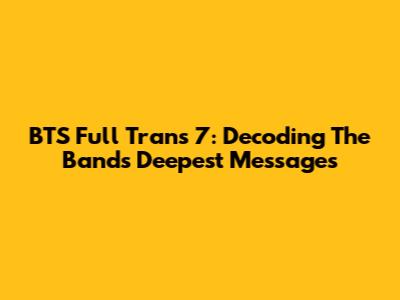BTS Full Trans 7: Decoding The Band's Deepest Messages