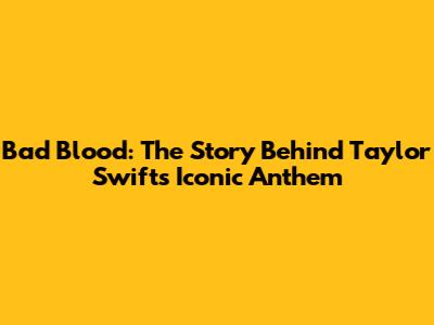 Bad Blood: The Story Behind Taylor Swift's Iconic Anthem