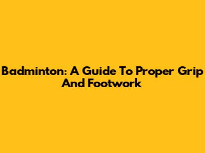 Badminton: A Guide To Proper Grip And Footwork