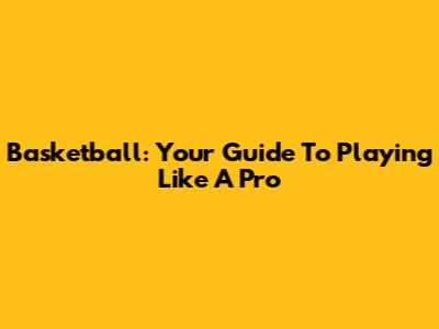 Basketball: Your Guide To Playing Like A Pro