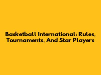 Basketball International: Rules, Tournaments, And Star Players