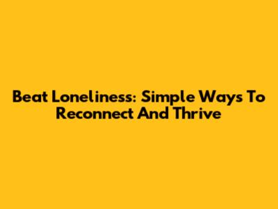 Beat Loneliness: Simple Ways To Reconnect And Thrive