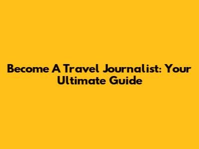 Become A Travel Journalist: Your Ultimate Guide