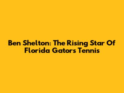 Ben Shelton: The Rising Star Of Florida Gators Tennis