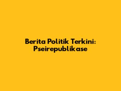 Berita Politik Terkini: Pseirepublikase