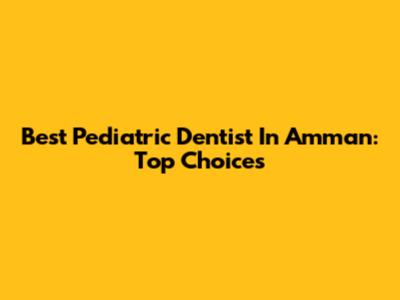 Best Pediatric Dentist In Amman: Top Choices