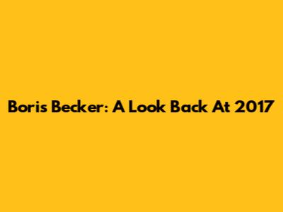 Boris Becker: A Look Back At 2017