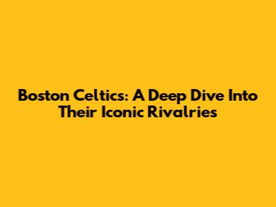 Boston Celtics: A Deep Dive Into Their Iconic Rivalries