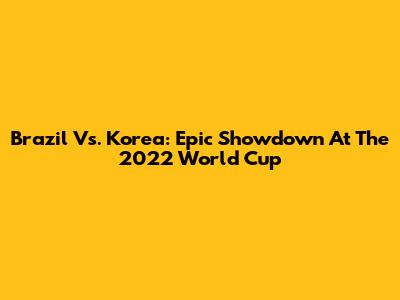 Brazil Vs. Korea: Epic Showdown At The 2022 World Cup