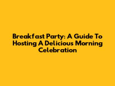 Breakfast Party: A Guide To Hosting A Delicious Morning Celebration