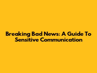 Breaking Bad News: A Guide To Sensitive Communication