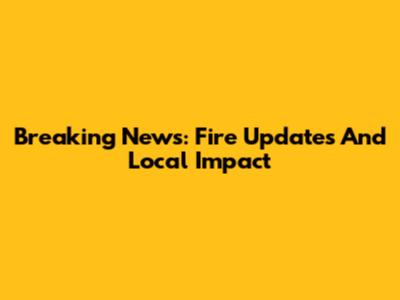 Breaking News: Fire Updates And Local Impact