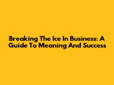 Breaking The Ice In Business: A Guide To Meaning And Success