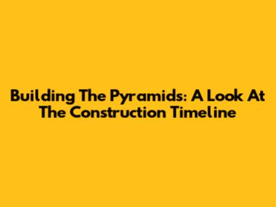 Building The Pyramids: A Look At The Construction Timeline