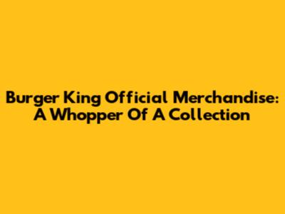 Burger King Official Merchandise: A Whopper Of A Collection