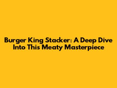 Burger King Stacker: A Deep Dive Into This Meaty Masterpiece