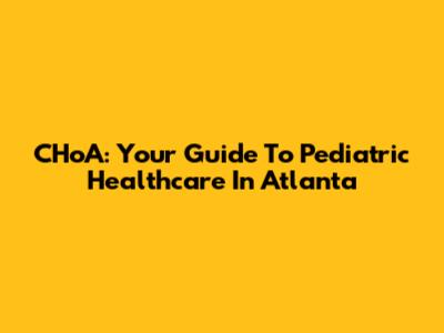 CHoA: Your Guide To Pediatric Healthcare In Atlanta