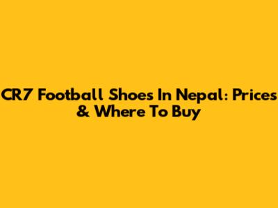 CR7 Football Shoes In Nepal: Prices & Where To Buy