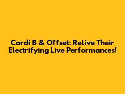 Cardi B & Offset: Relive Their Electrifying Live Performances!