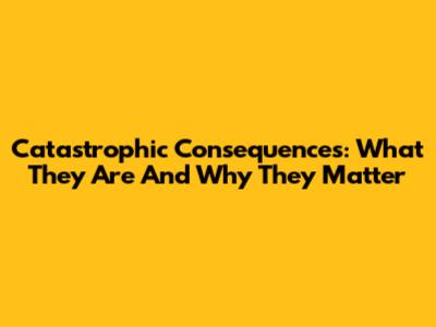 Catastrophic Consequences: What They Are And Why They Matter