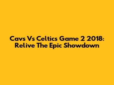 Cavs Vs Celtics Game 2 2018: Relive The Epic Showdown