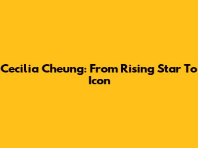 Cecilia Cheung: From Rising Star To Icon