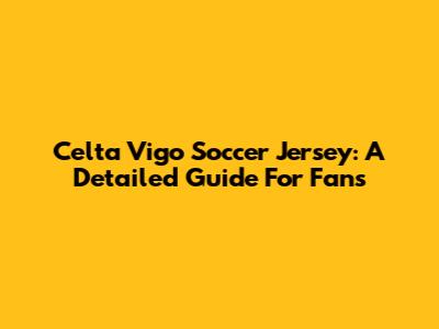 Celta Vigo Soccer Jersey: A Detailed Guide For Fans