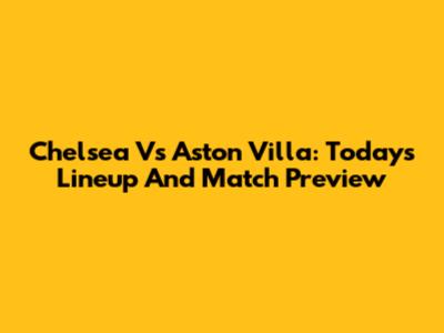 Chelsea Vs Aston Villa: Today's Lineup And Match Preview