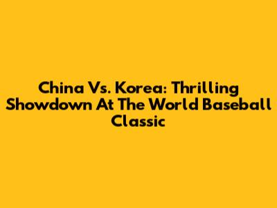China Vs. Korea: Thrilling Showdown At The World Baseball Classic
