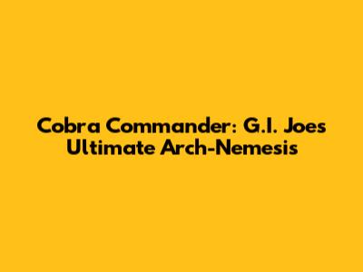 Cobra Commander: G.I. Joe's Ultimate Arch-Nemesis