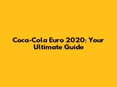 Coca-Cola Euro 2020: Your Ultimate Guide