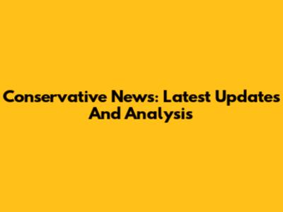 Conservative News: Latest Updates And Analysis