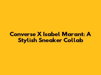 Converse X Isabel Marant: A Stylish Sneaker Collab